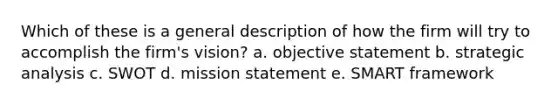 Which of these is a general description of how the firm will try to accomplish the firm's vision? a. objective statement b. strategic analysis c. SWOT d. mission statement e. SMART framework