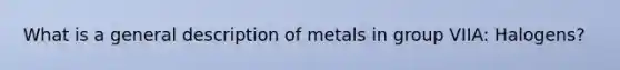 What is a general description of metals in group VIIA: Halogens?