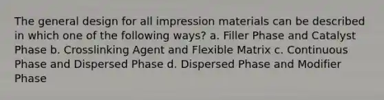 The general design for all impression materials can be described in which one of the following ways? a. Filler Phase and Catalyst Phase b. Crosslinking Agent and Flexible Matrix c. Continuous Phase and Dispersed Phase d. Dispersed Phase and Modifier Phase