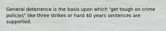 General deterrence is the basis upon which 'get tough on crime policies" like three strikes or hard 40 years sentences are supported.