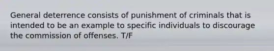 General deterrence consists of punishment of criminals that is intended to be an example to specific individuals to discourage the commission of offenses. T/F