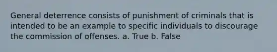 General deterrence consists of punishment of criminals that is intended to be an example to specific individuals to discourage the commission of offenses. a. True b. False