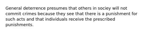 General deterrence presumes that others in sociey will not commit crimes because they see that there is a punishment for such acts and that individuals receive the prescribed punishments.