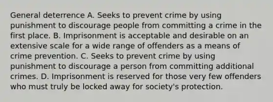 General deterrence A. Seeks to prevent crime by using punishment to discourage people from committing a crime in the first place. B. Imprisonment is acceptable and desirable on an extensive scale for a wide range of offenders as a means of crime prevention. C. Seeks to prevent crime by using punishment to discourage a person from committing additional crimes. D. Imprisonment is reserved for those very few offenders who must truly be locked away for society's protection.