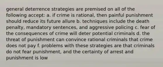 general deterrence strategies are premised on all of the following accept: a. if crime is rational, then painful punishment should reduce its future allure b. techniques include the death penalty, mandatory sentences, and aggressive policing c. fear of the consequences of crime will deter potential criminals d. the threat of punishment can convince rational criminals that crime does not pay f. problems with these strategies are that criminals do not fear punishment, and the certainty of arrest and punishment is low