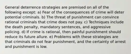 General deterrence strategies are premised on all of the following except: a) Fear of the consequences of crime will deter potential criminals. b) The threat of punishment can convince rational criminals that crime does not pay. c) ​Techniques include the death penalty, mandatory sentences, and aggressive policing. d) If crime is rational, then painful punishment should reduce its future allure. e) Problems with these strategies are that criminals do not fear punishment, and the certainty of arrest and punishment is low.