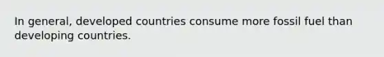 In general, developed countries consume more fossil fuel than developing countries.