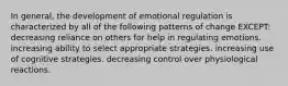 In general, the development of emotional regulation is characterized by all of the following patterns of change EXCEPT: decreasing reliance on others for help in regulating emotions. increasing ability to select appropriate strategies. increasing use of cognitive strategies. decreasing control over physiological reactions.