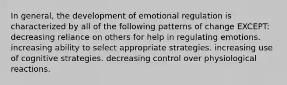 In general, the development of emotional regulation is characterized by all of the following patterns of change EXCEPT: decreasing reliance on others for help in regulating emotions. increasing ability to select appropriate strategies. increasing use of cognitive strategies. decreasing control over physiological reactions.