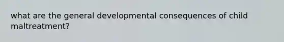 what are the general developmental consequences of child maltreatment?