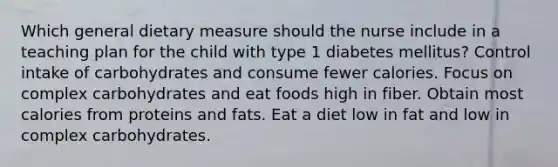 Which general dietary measure should the nurse include in a teaching plan for the child with type 1 diabetes mellitus? Control intake of carbohydrates and consume fewer calories. Focus on complex carbohydrates and eat foods high in fiber. Obtain most calories from proteins and fats. Eat a diet low in fat and low in complex carbohydrates.