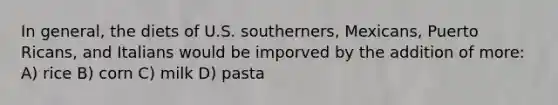 In general, the diets of U.S. southerners, Mexicans, Puerto Ricans, and Italians would be imporved by the addition of more: A) rice B) corn C) milk D) pasta