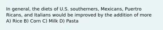 In general, the diets of U.S. southerners, Mexicans, Puertro Ricans, and Italians would be improved by the addition of more A) Rice B) Corn C) Milk D) Pasta