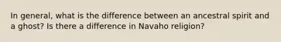 In general, what is the difference between an ancestral spirit and a ghost? Is there a difference in Navaho religion?