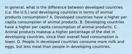 In general, what is the difference between developed countries (i.e. the U.S.) and developing countries in terms of animal products consumption? A. Developed countries have a higher per capita consumption of animal products. B. Developing countries have a higher per capita consumption of animal products. C. Animal products makeup a higher percentage of the diet in developing countries, since their overall food consumption is lower. D. People in developed countries consume more milk and eggs, but less meat than people in developing countries.