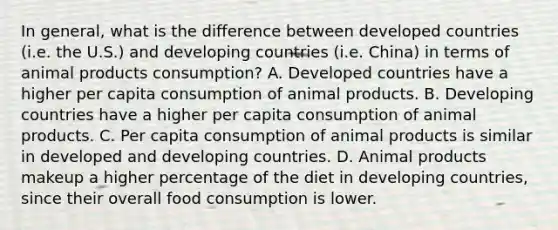 In general, what is the difference between developed countries (i.e. the U.S.) and developing countries (i.e. China) in terms of animal products consumption? A. Developed countries have a higher per capita consumption of animal products. B. Developing countries have a higher per capita consumption of animal products. C. Per capita consumption of animal products is similar in developed and developing countries. D. Animal products makeup a higher percentage of the diet in developing countries, since their overall food consumption is lower.