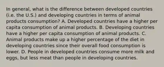 In general, what is the difference between developed countries (i.e. the U.S.) and developing countries in terms of animal products consumption? A. Developed countries have a higher per capita consumption of animal products. B. Developing countries have a higher per capita consumption of animal products. C. Animal products make up a higher percentage of the diet in developing countries since their overall food consumption is lower. D. People in developed countries consume more milk and eggs, but less meat than people in developing countries.