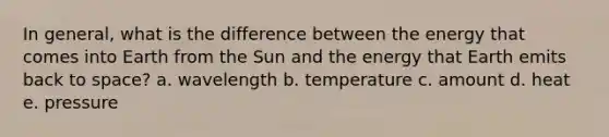 In general, what is the difference between the energy that comes into Earth from the Sun and the energy that Earth emits back to space? a. wavelength b. temperature c. amount d. heat e. pressure