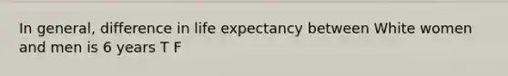 In general, difference in life expectancy between White women and men is 6 years T F