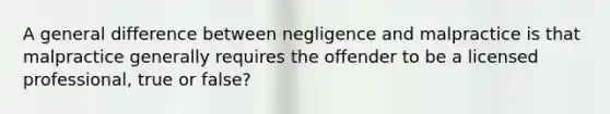 A general difference between negligence and malpractice is that malpractice generally requires the offender to be a licensed professional, true or false?