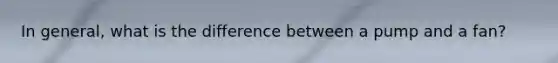 In general, what is the difference between a pump and a fan?
