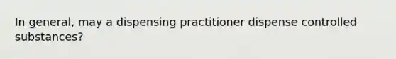 In general, may a dispensing practitioner dispense controlled substances?