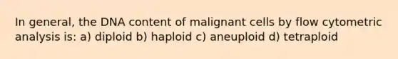 In general, the DNA content of malignant cells by flow cytometric analysis is: a) diploid b) haploid c) aneuploid d) tetraploid