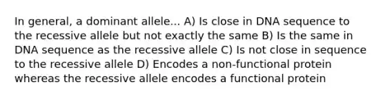 In general, a dominant allele... A) Is close in DNA sequence to the recessive allele but not exactly the same B) Is the same in DNA sequence as the recessive allele C) Is not close in sequence to the recessive allele D) Encodes a non-functional protein whereas the recessive allele encodes a functional protein