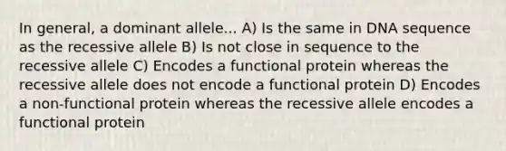 In general, a dominant allele... A) Is the same in DNA sequence as the recessive allele B) Is not close in sequence to the recessive allele C) Encodes a functional protein whereas the recessive allele does not encode a functional protein D) Encodes a non-functional protein whereas the recessive allele encodes a functional protein