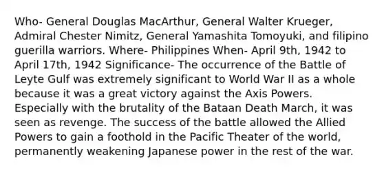 Who- General Douglas MacArthur, General Walter Krueger, Admiral Chester Nimitz, General Yamashita Tomoyuki, and filipino guerilla warriors. Where- Philippines When- April 9th, 1942 to April 17th, 1942 Significance- The occurrence of the Battle of Leyte Gulf was extremely significant to World War II as a whole because it was a great victory against the Axis Powers. Especially with the brutality of the Bataan Death March, it was seen as revenge. The success of the battle allowed the Allied Powers to gain a foothold in the Pacific Theater of the world, permanently weakening Japanese power in the rest of the war.