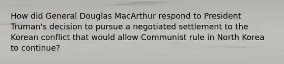 How did General Douglas MacArthur respond to President Truman's decision to pursue a negotiated settlement to the Korean conflict that would allow Communist rule in North Korea to continue?