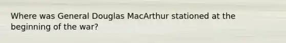 Where was General Douglas MacArthur stationed at the beginning of the war?