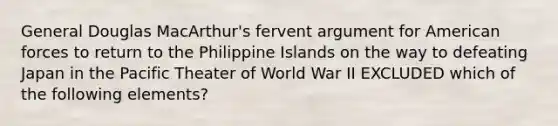 General Douglas MacArthur's fervent argument for American forces to return to the Philippine Islands on the way to defeating Japan in the Pacific Theater of World War II EXCLUDED which of the following elements?