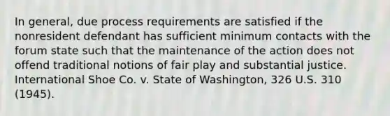 In general, due process requirements are satisfied if the nonresident defendant has sufficient minimum contacts with the forum state such that the maintenance of the action does not offend traditional notions of fair play and substantial justice. International Shoe Co. v. State of Washington, 326 U.S. 310 (1945).