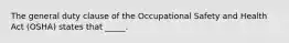 The general duty clause of the Occupational Safety and Health Act (OSHA) states that _____.