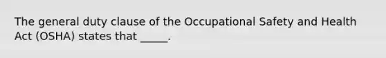 The general duty clause of the Occupational Safety and Health Act (OSHA) states that _____.