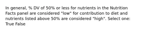 In general, % DV of 50% or less for nutrients in the Nutrition Facts panel are considered "low" for contribution to diet and nutrients listed above 50% are considered "high". Select one: True False