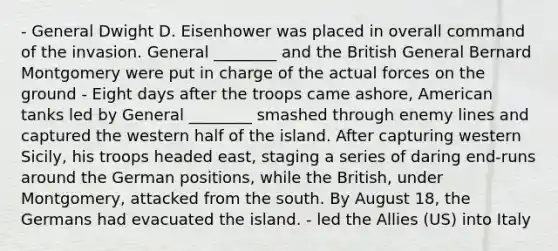 - General Dwight D. Eisenhower was placed in overall command of the invasion. General ________ and the British General Bernard Montgomery were put in charge of the actual forces on the ground - Eight days after the troops came ashore, American tanks led by General ________ smashed through enemy lines and captured the western half of the island. After capturing western Sicily, his troops headed east, staging a series of daring end-runs around the German positions, while the British, under Montgomery, attacked from the south. By August 18, the Germans had evacuated the island. - led the Allies (US) into Italy