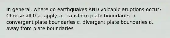 In general, where do earthquakes AND volcanic eruptions occur? Choose all that apply. a. transform plate boundaries b. convergent plate boundaries c. divergent plate boundaries d. away from plate boundaries