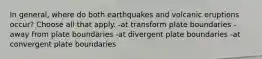 In general, where do both earthquakes and volcanic eruptions occur? Choose all that apply. -at transform plate boundaries -away from plate boundaries -at divergent plate boundaries -at convergent plate boundaries