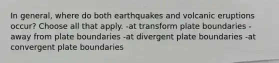 In general, where do both earthquakes and volcanic eruptions occur? Choose all that apply. -at transform plate boundaries -away from plate boundaries -at divergent plate boundaries -at convergent plate boundaries