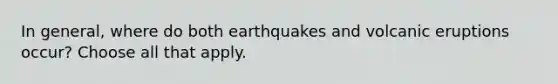 In general, where do both earthquakes and volcanic eruptions occur? Choose all that apply.