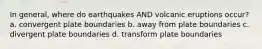 In general, where do earthquakes AND volcanic eruptions occur? a. convergent plate boundaries b. away from plate boundaries c. divergent plate boundaries d. transform plate boundaries