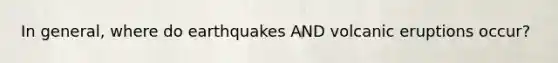 In general, where do earthquakes AND volcanic eruptions occur?