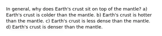 In general, why does Earth's crust sit on top of the mantle? a) Earth's crust is colder than the mantle. b) Earth's crust is hotter than the mantle. c) Earth's crust is less dense than the mantle. d) Earth's crust is denser than the mantle.