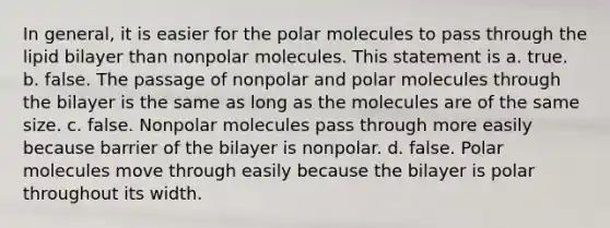 In general, it is easier for the polar molecules to pass through the lipid bilayer than nonpolar molecules. This statement is a. true. b. false. The passage of nonpolar and polar molecules through the bilayer is the same as long as the molecules are of the same size. c. false. Nonpolar molecules pass through more easily because barrier of the bilayer is nonpolar. d. false. Polar molecules move through easily because the bilayer is polar throughout its width.