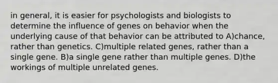 in general, it is easier for psychologists and biologists to determine the influence of genes on behavior when the underlying cause of that behavior can be attributed to A)chance, rather than genetics. C)multiple related genes, rather than a single gene. B)a single gene rather than multiple genes. D)the workings of multiple unrelated genes.