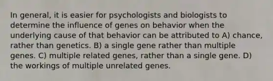 In general, it is easier for psychologists and biologists to determine the influence of genes on behavior when the underlying cause of that behavior can be attributed to A) chance, rather than genetics. B) a single gene rather than multiple genes. C) multiple related genes, rather than a single gene. D) the workings of multiple unrelated genes.