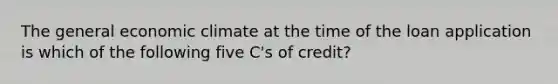 The general economic climate at the time of the loan application is which of the following five C's of credit?