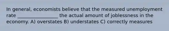 In general, economists believe that the measured unemployment rate _________________ the actual amount of joblessness in the economy. A) overstates B) understates C) correctly measures